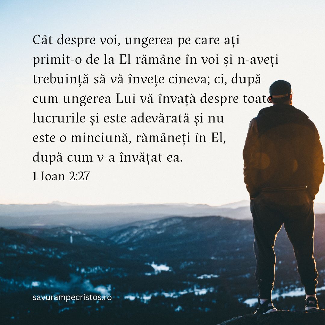 Cât despre voi, ungerea pe care ați primit-o de la El rămâne în voi și n-aveți trebuință să vă învețe cineva; ci, după cum ungerea Lui vă învață despre toate lucrurile și este adevărată și nu este o minciună, rămâneți în El, după cum v-a învățat ea. 1 Ioan 2:27