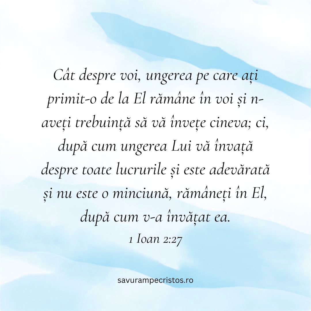 Cât despre voi, ungerea pe care ați primit-o de la El rămâne în voi și n-aveți trebuință să vă învețe cineva; ci, după cum ungerea Lui vă învață despre toate lucrurile și este adevărată și nu este o minciună, rămâneți în El, după cum v-a învățat ea. 1 Ioan 2:27