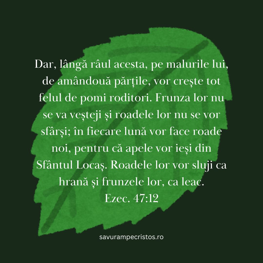 Dar, lângă râul acesta, pe malurile lui, de amândouă părțile, vor crește tot felul de pomi roditori. Frunza lor nu se va veșteji și roadele lor nu se vor sfârși; în fiecare lună vor face roade noi, pentru că apele vor ieși din Sfântul Locaș. Roadele lor vor sluji ca hrană și frunzele lor, ca leac. Ezec. 47:12