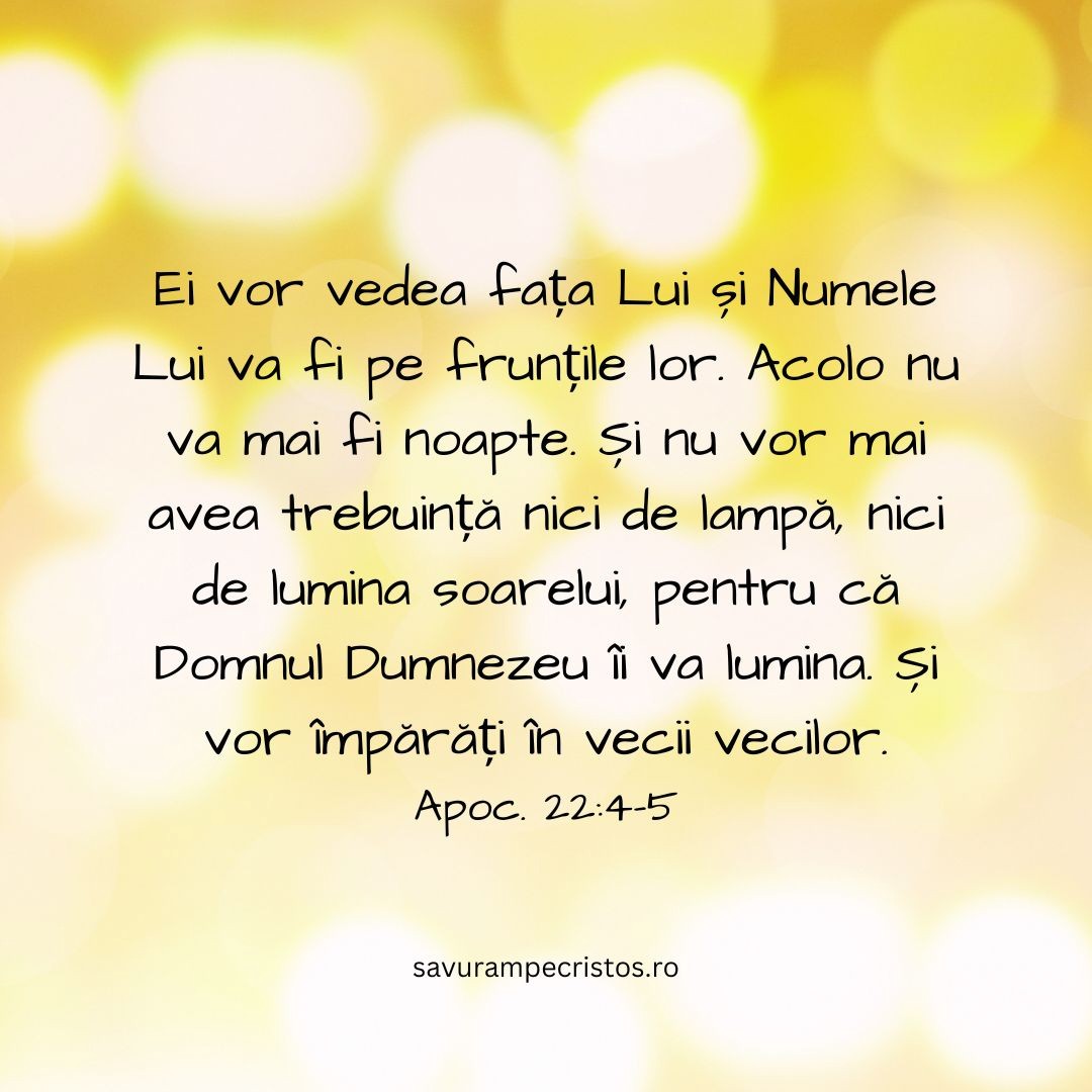 Ei vor vedea fața Lui și Numele Lui va fi pe frunțile lor. Acolo nu va mai fi noapte. Și nu vor mai avea trebuință nici de lampă, nici de lumina soarelui, pentru că Domnul Dumnezeu îi va lumina. Și vor împărăți în vecii vecilor. Apoc. 22:4-5