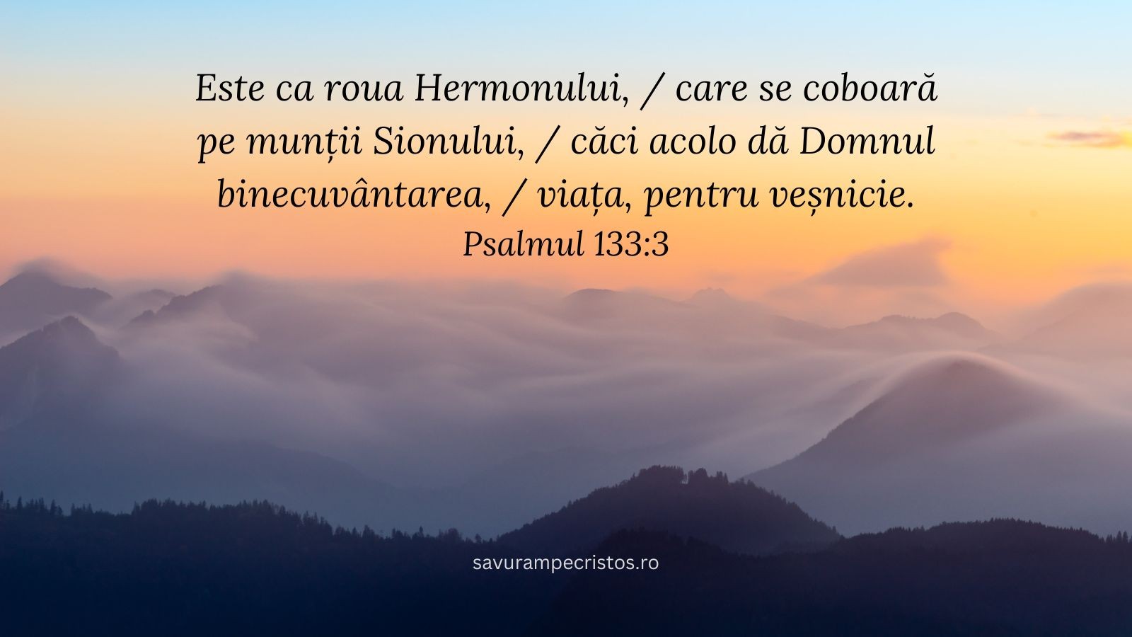 Este ca roua Hermonului, / care se coboară pe munții Sionului, / căci acolo dă Domnul binecuvântarea, / viața, pentru veșnicie. Psalmul 133:3