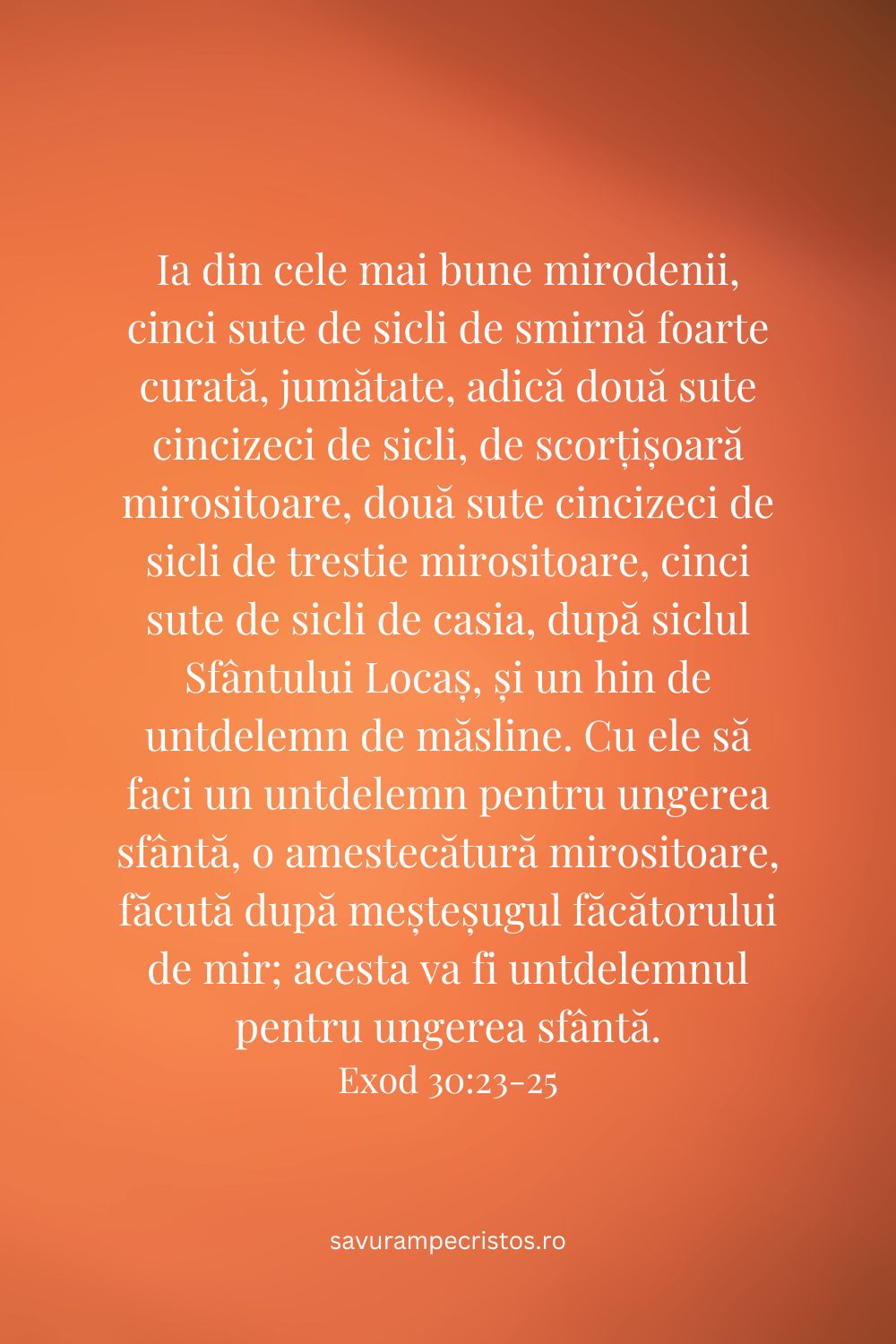 Ia din cele mai bune mirodenii, cinci sute de sicli de smirnă foarte curată, jumătate, adică două sute cincizeci de sicli, de scorțișoară mirositoare, două sute cincizeci de sicli de trestie mirositoare, cinci sute de sicli de casia, după siclul Sfântului Locaș, și un hin de untdelemn de măsline. Cu ele să faci un untdelemn pentru ungerea sfântă, o amestecătură mirositoare, făcută după meșteșugul făcătorului de mir; acesta va fi untdelemnul pentru ungerea sfântă. Exod 30:23-25