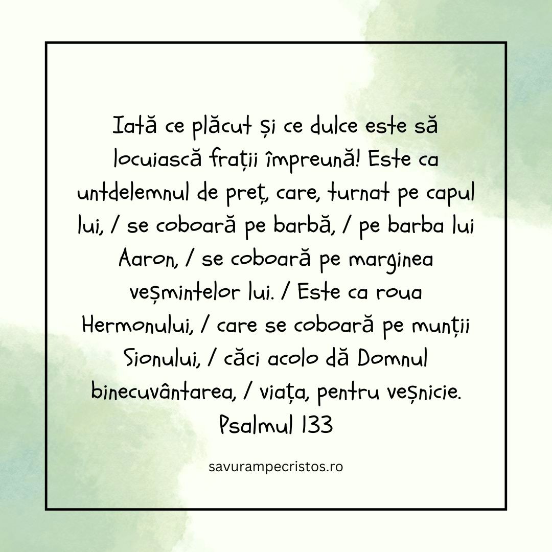 Iată ce plăcut și ce dulce este să locuiască frații împreună! Este ca untdelemnul de preț, care, turnat pe capul lui, / se coboară pe barbă, / pe barba lui Aaron, / se coboară pe marginea veșmintelor lui. / Este ca roua Hermonului, / care se coboară pe munții Sionului, / căci acolo dă Domnul binecuvântarea, / viața, pentru veșnicie. Psalmul 133