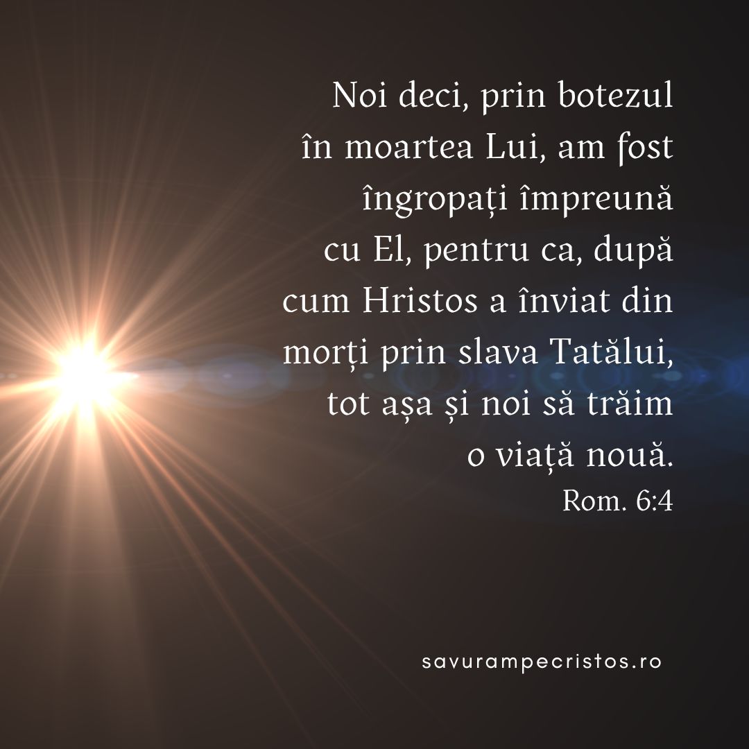 Noi deci, prin botezul în moartea Lui, am fost îngropați împreună cu El, pentru ca, după cum Hristos a înviat din morți prin slava Tatălui, tot așa și noi să trăim o viață nouă. Rom. 6:4