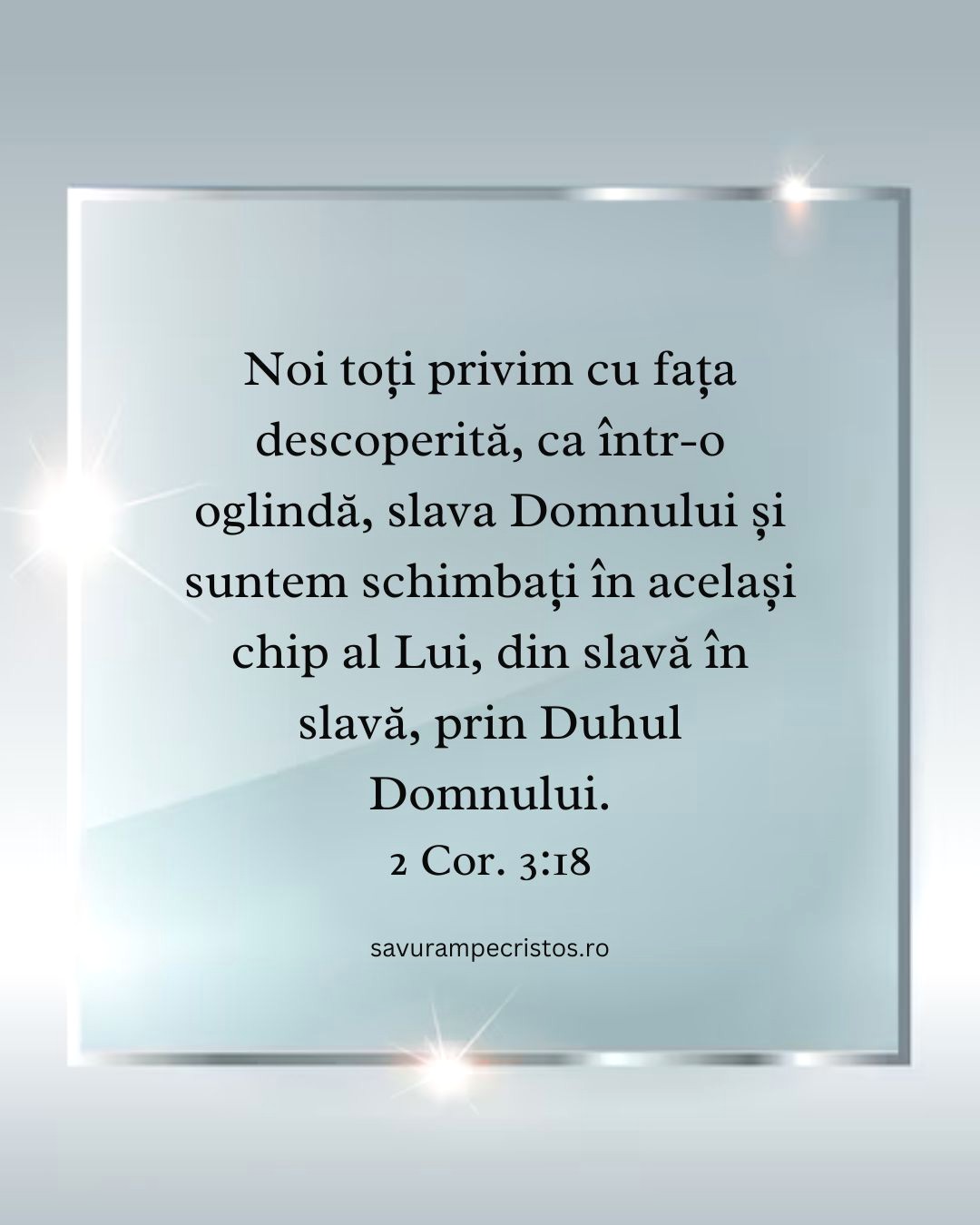 Noi toți privim cu fața descoperită, ca într-o oglindă, slava Domnului și suntem schimbați în același chip al Lui, din slavă în slavă, prin Duhul Domnului. 2 Cor. 3:18