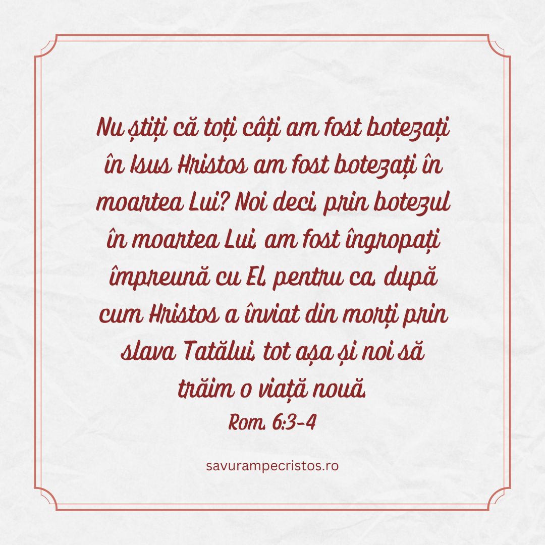 Nu știți că toți câți am fost botezați în Isus Hristos am fost botezați în moartea Lui? Noi deci, prin botezul în moartea Lui, am fost îngropați împreună cu El, pentru ca, după cum Hristos a înviat din morți prin slava Tatălui, tot așa și noi să trăim o viață nouă. Rom. 6:3-4 