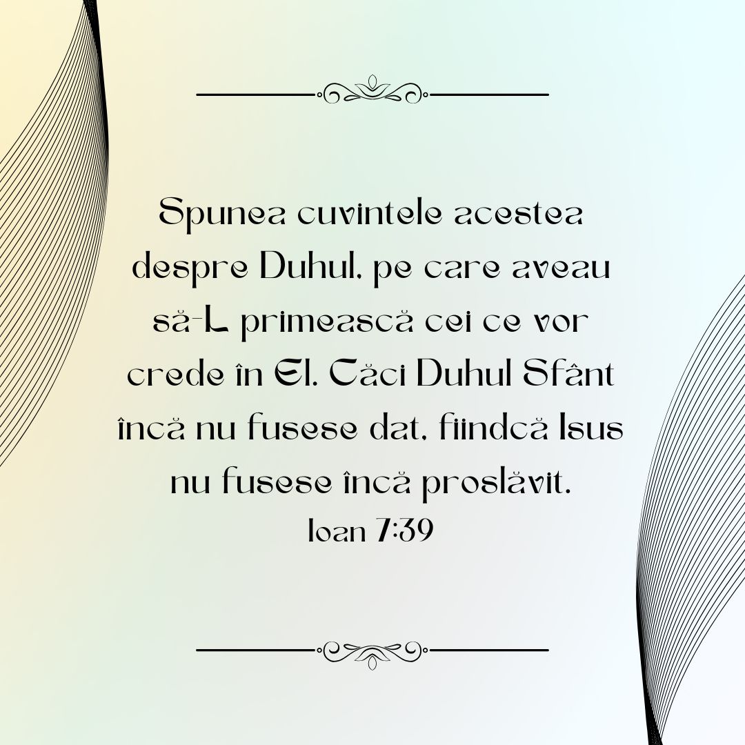 Spunea cuvintele acestea despre Duhul, pe care aveau să-L primească cei ce vor crede în El. Căci Duhul Sfânt încă nu fusese dat, fiindcă Isus nu fusese încă proslăvit. Ioan 7:39
