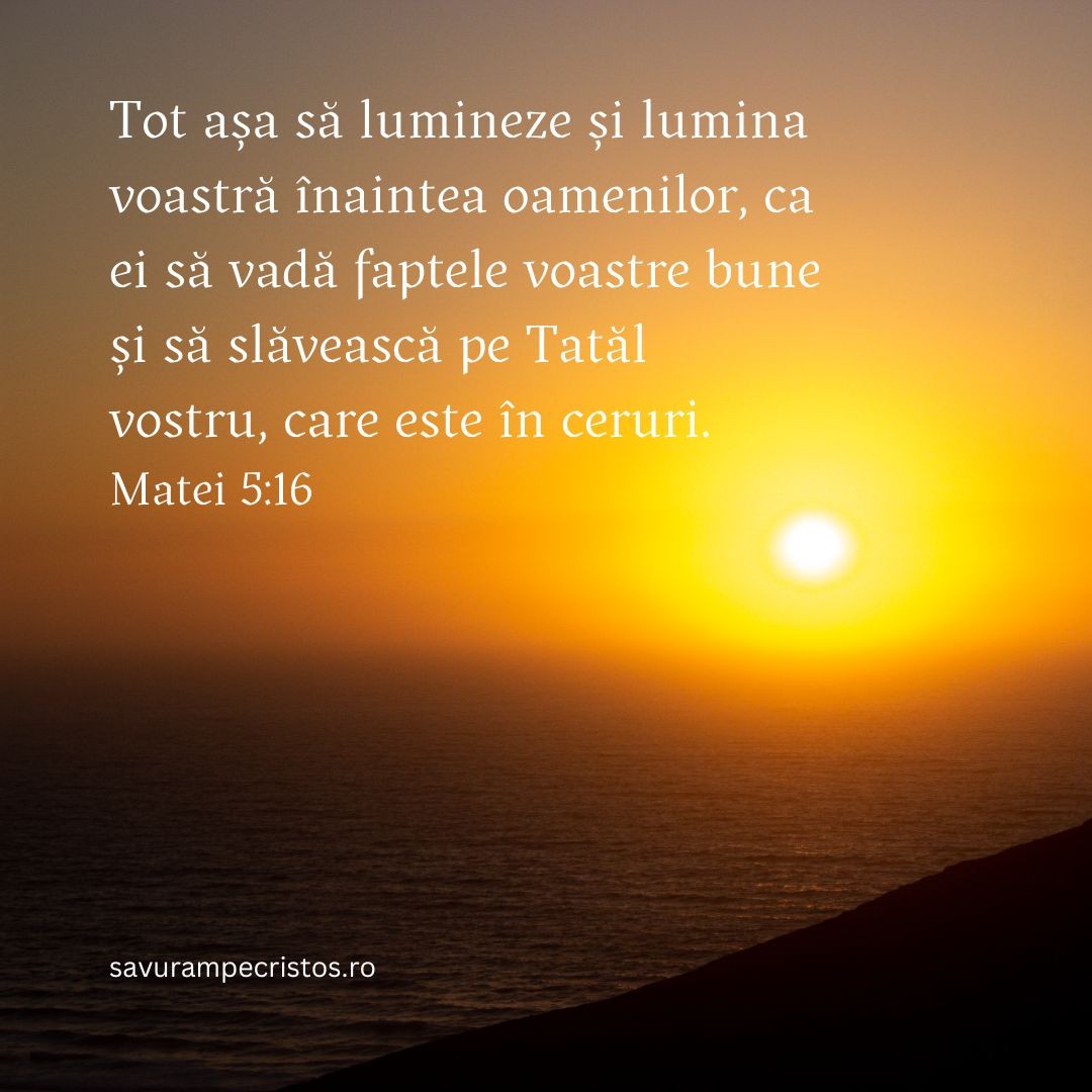 Tot așa să lumineze și lumina voastră înaintea oamenilor, ca ei să vadă faptele voastre bune și să slăvească pe Tatăl vostru, care este în ceruri. Matei 5:16