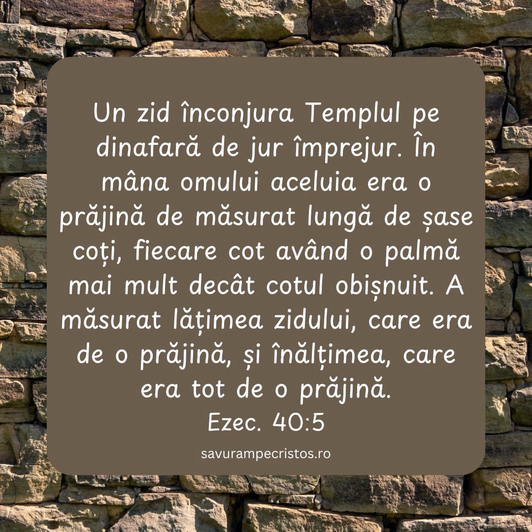 Un zid înconjura Templul pe dinafară de jur împrejur. În mâna omului aceluia era o prăjină de măsurat lungă de șase coți, fiecare cot având o palmă mai mult decât cotul obișnuit. A măsurat lățimea zidului, care era de o prăjină, și înălțimea, care era tot de o prăjină. Ezec. 40:5