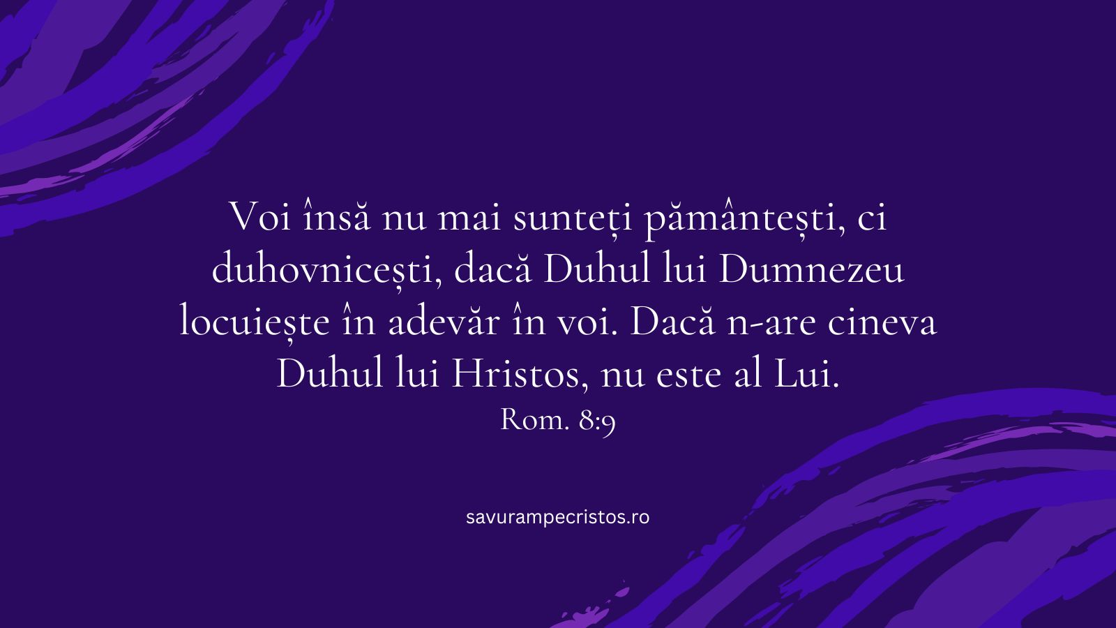 Voi însă nu mai sunteți pământești, ci duhovnicești, dacă Duhul lui Dumnezeu locuiește în adevăr în voi. Dacă n-are cineva Duhul lui Hristos, nu este al Lui. Rom. 8:9