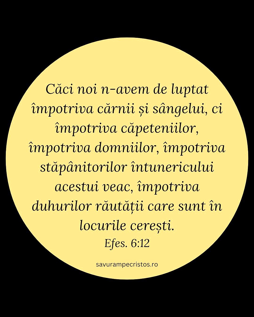 Căci noi n-avem de luptat împotriva cărnii și sângelui, ci împotriva căpeteniilor, împotriva domniilor, împotriva stăpânitorilor întunericului acestui veac, împotriva duhurilor răutății care sunt în locurile cerești. Efes. 6:12 