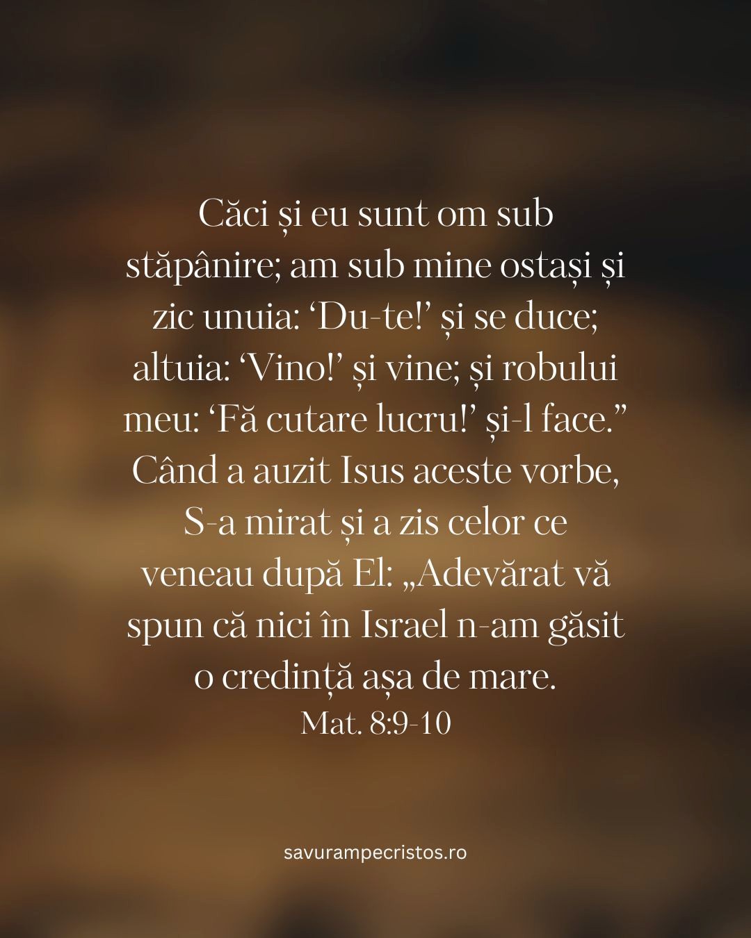 Căci și eu sunt om sub stăpânire; am sub mine ostași și zic unuia: ‘Du-te!’ și se duce; altuia: ‘Vino!’ și vine; și robului meu: ‘Fă cutare lucru!’ și-l face.” Când a auzit Isus aceste vorbe, S-a mirat și a zis celor ce veneau după El: „Adevărat vă spun că nici în Israel n-am găsit o credință așa de mare. Mat. 8:9-10