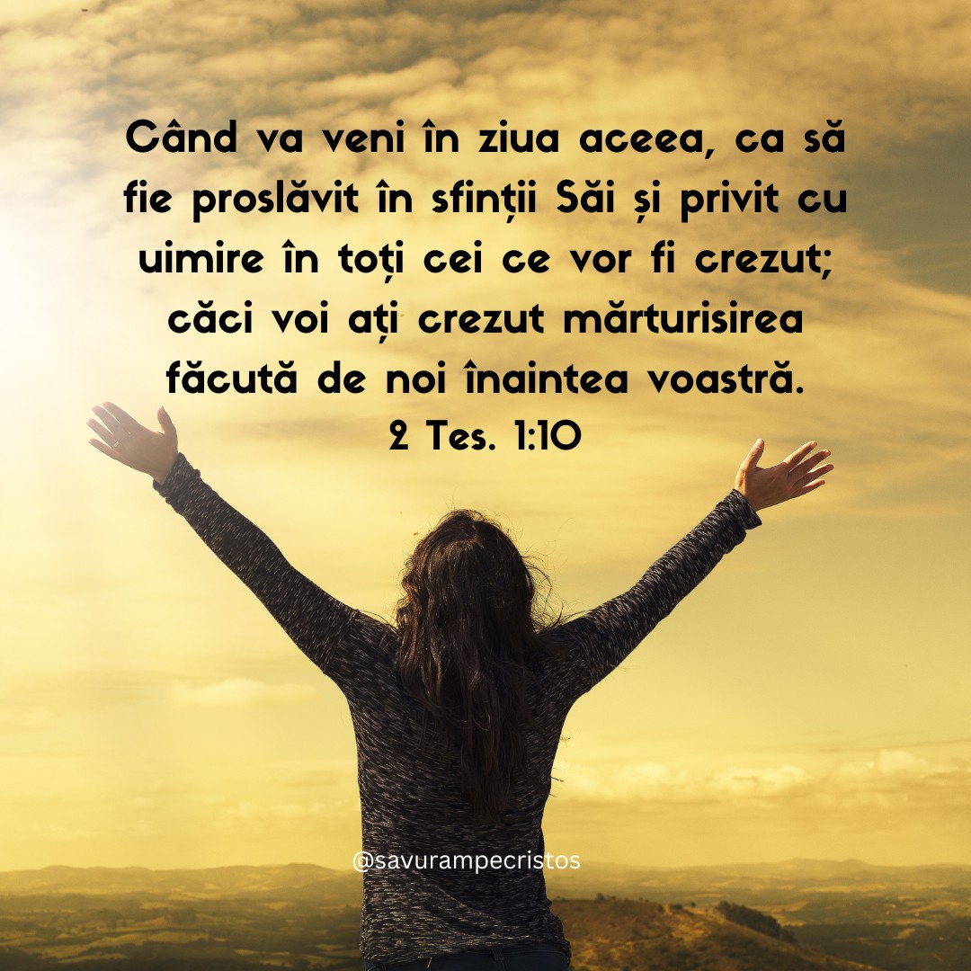 Când va veni în ziua aceea, ca să fie proslăvit în sfinții Săi și privit cu uimire în toți cei ce vor fi crezut; căci voi ați crezut mărturisirea făcută de noi înaintea voastră. 2 Tes. 1:10
