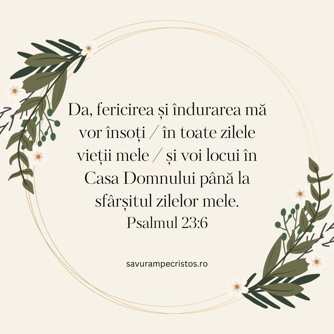 Da, fericirea și îndurarea mă vor însoți / în toate zilele vieții mele / și voi locui în Casa Domnului până la sfârșitul zilelor mele. Psalmul 23:6