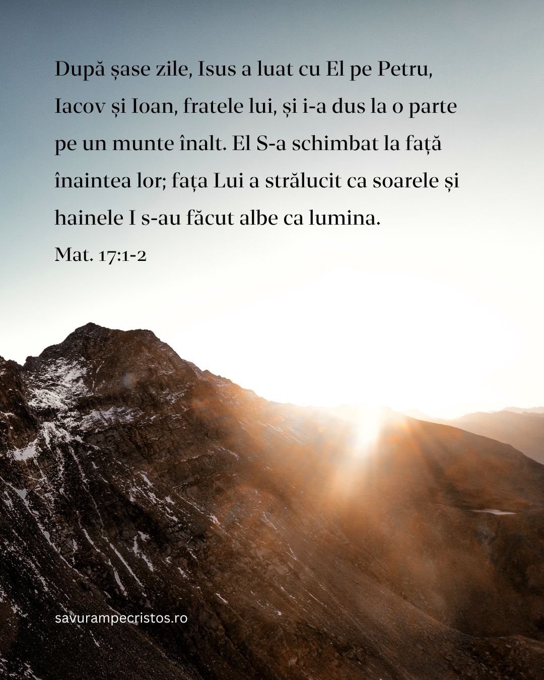 După șase zile, Isus a luat cu El pe Petru, Iacov și Ioan, fratele lui, și i-a dus la o parte pe un munte înalt. El S-a schimbat la față înaintea lor; fața Lui a strălucit ca soarele și hainele I s-au făcut albe ca lumina. Mat. 17:1-2
