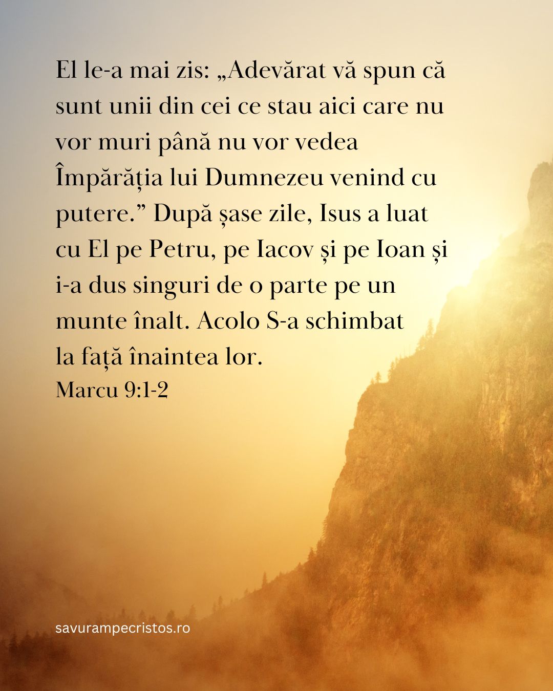 El le-a mai zis: „Adevărat vă spun că sunt unii din cei ce stau aici care nu vor muri până nu vor vedea Împărăția lui Dumnezeu venind cu putere.” După șase zile, Isus a luat cu El pe Petru, pe Iacov și pe Ioan și i-a dus singuri de o parte pe un munte înalt. Acolo S-a schimbat la față înaintea lor. Marcu 9:1-2
