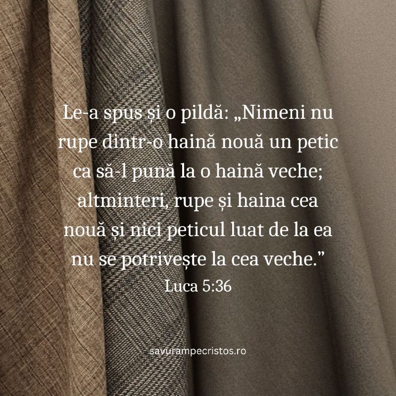 Le-a spus și o pildă: „Nimeni nu rupe dintr-o haină nouă un petic ca să-l pună la o haină veche; altminteri, rupe și haina cea nouă și nici peticul luat de la ea nu se potrivește la cea veche.” Luca 5:36