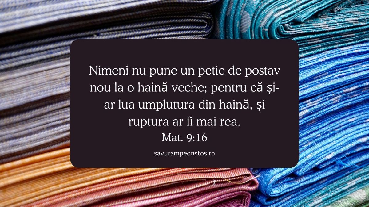 Nimeni nu pune un petic de postav nou la o haină veche; pentru că și-ar lua umplutura din haină, și ruptura ar fi mai rea. Mat. 9:16