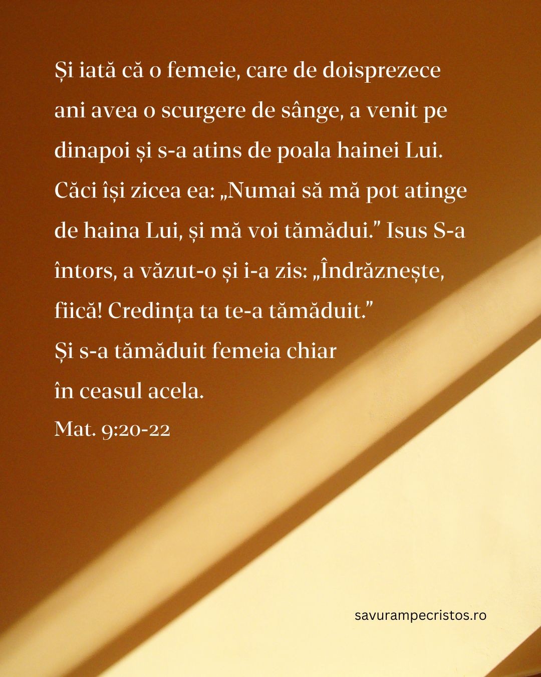 Și iată că o femeie, care de doisprezece ani avea o scurgere de sânge, a venit pe dinapoi și s-a atins de poala hainei Lui. Căci își zicea ea: „Numai să mă pot atinge de haina Lui, și mă voi tămădui.” Isus S-a întors, a văzut-o și i-a zis: „Îndrăznește, fiică! Credința ta te-a tămăduit.” Și s-a tămăduit femeia chiar în ceasul acela. Mat. 9:20-22 