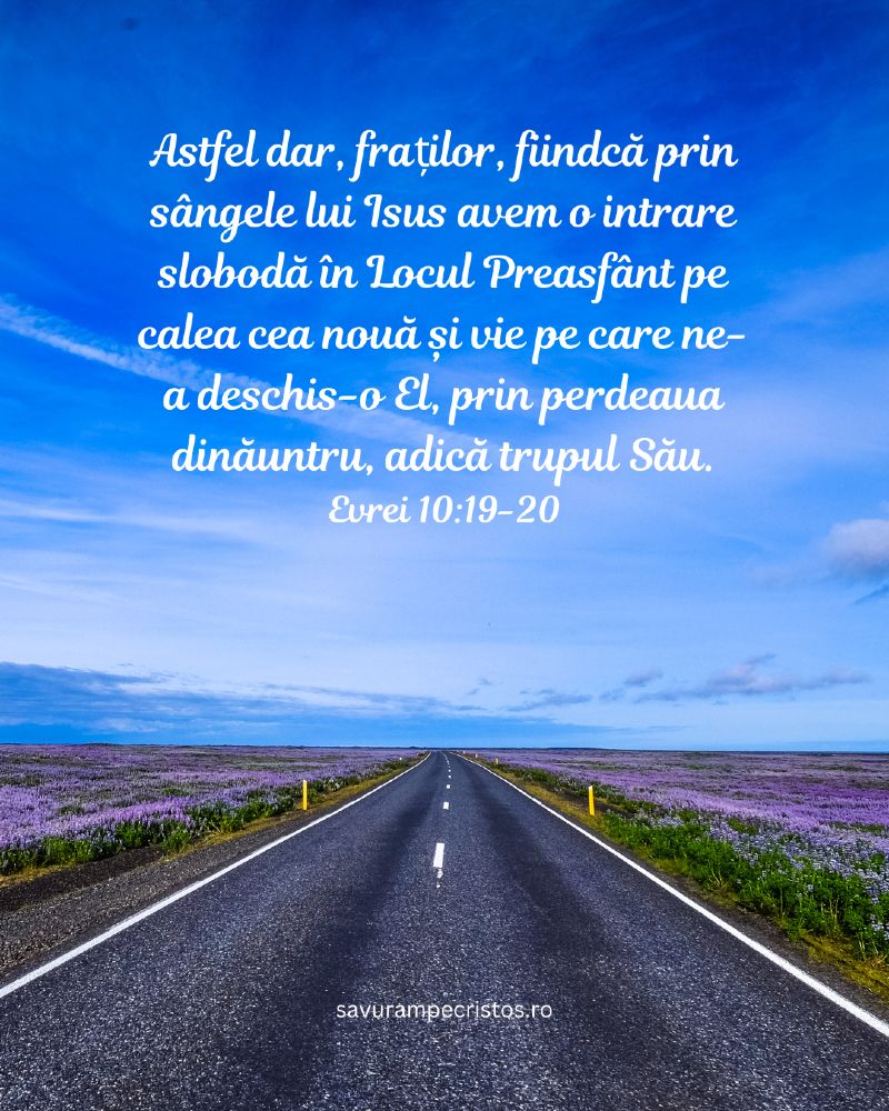 Astfel dar, fraților, fiindcă prin sângele lui Isus avem o intrare slobodă în Locul Preasfânt pe calea cea nouă și vie pe care ne-a deschis-o El, prin perdeaua dinăuntru, adică trupul Său. Evrei 10:19-20
