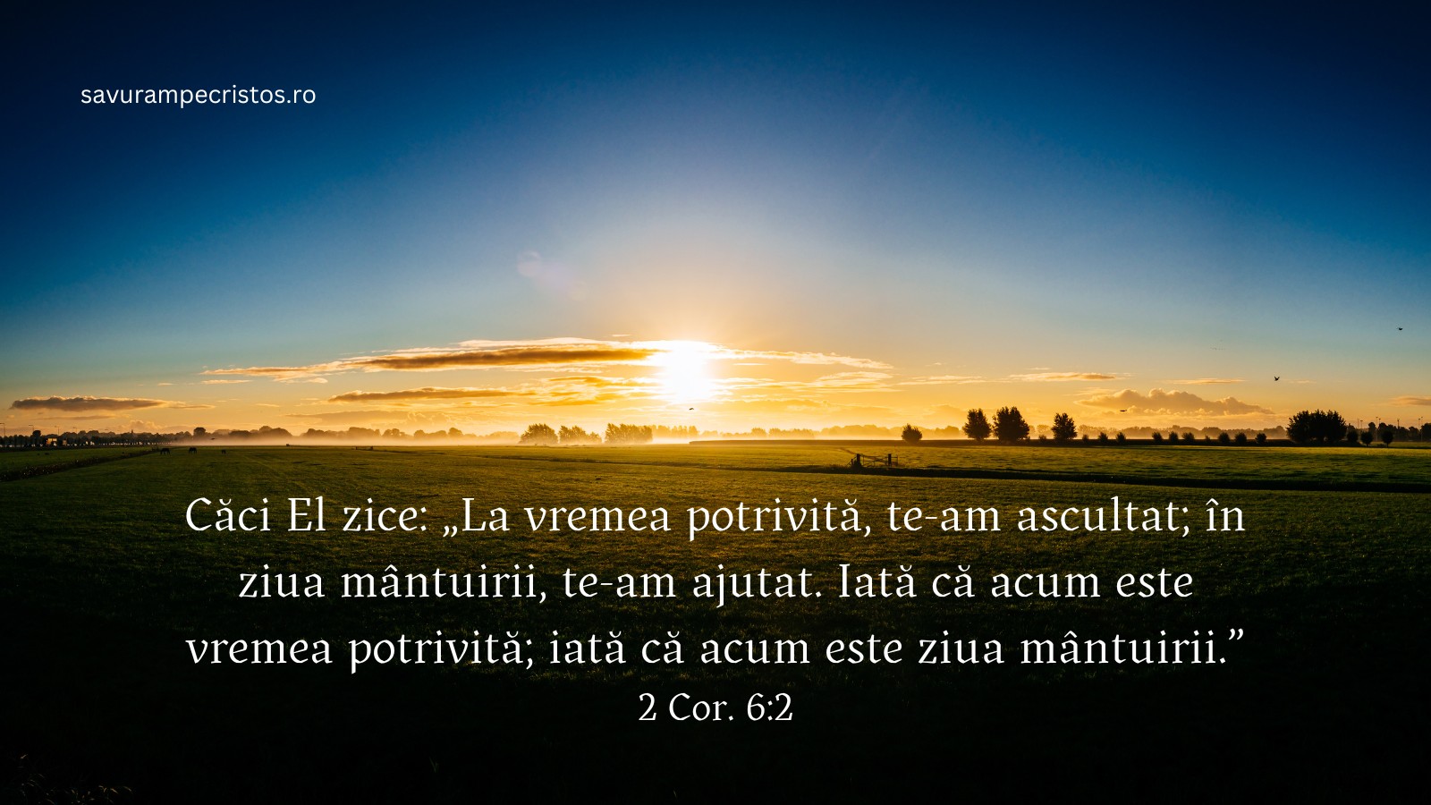 Căci El zice: „La vremea potrivită, te-am ascultat; în ziua mântuirii, te-am ajutat. Iată că acum este vremea potrivită; iată că acum este ziua mântuirii.” 2 Cor. 6:2