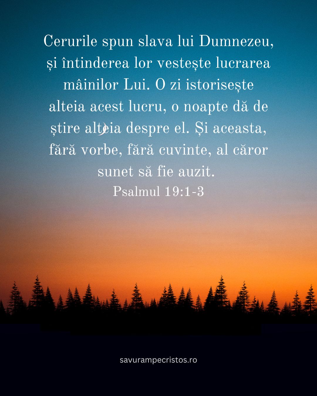 Cerurile spun slava lui Dumnezeu, și întinderea lor vestește lucrarea mâinilor Lui. O zi istorisește alteia acest lucru, o noapte dă de știre alteia despre el. Și aceasta, fără vorbe, fără cuvinte, al căror sunet să fie auzit. Psalmul 19:1-3
