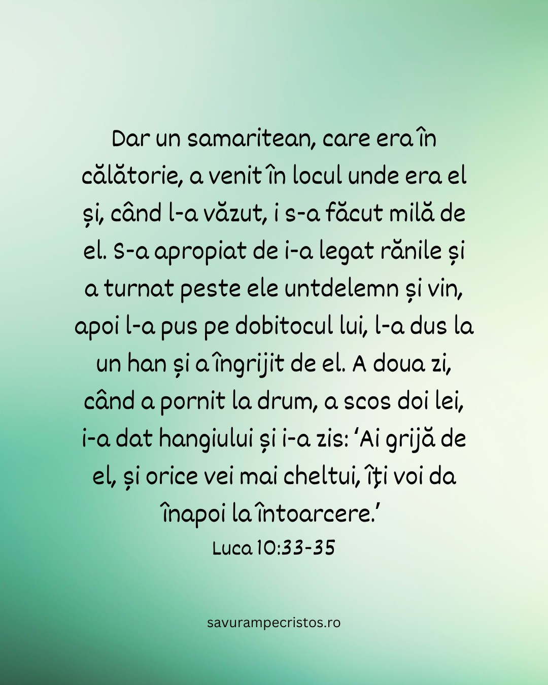 Dar un samaritean, care era în călătorie, a venit în locul unde era el și, când l-a văzut, i s-a făcut milă de el. S-a apropiat de i-a legat rănile și a turnat peste ele untdelemn și vin, apoi l-a pus pe dobitocul lui, l-a dus la un han și a îngrijit de el. A doua zi, când a pornit la drum, a scos doi lei, i-a dat hangiului și i-a zis: ‘Ai grijă de el, și orice vei mai cheltui, îți voi da înapoi la întoarcere.’ Luca 10:33-35 