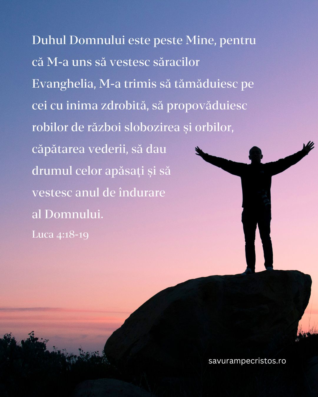 Duhul Domnului este peste Mine, pentru că M-a uns să vestesc săracilor Evanghelia, M-a trimis să tămăduiesc pe cei cu inima zdrobită, să propovăduiesc robilor de război slobozirea și orbilor, căpătarea vederii, să dau drumul celor apăsați și să vestesc anul de îndurare al Domnului. Luca 4:18-19 