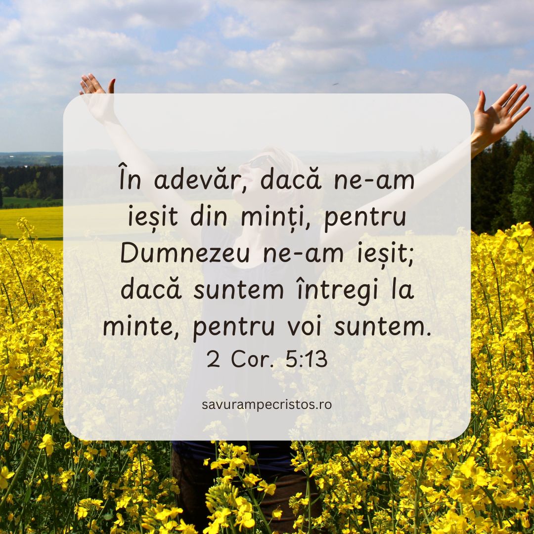 În adevăr, dacă ne-am ieșit din minți, pentru Dumnezeu ne-am ieșit; dacă suntem întregi la minte, pentru voi suntem. 2 Cor. 5:13