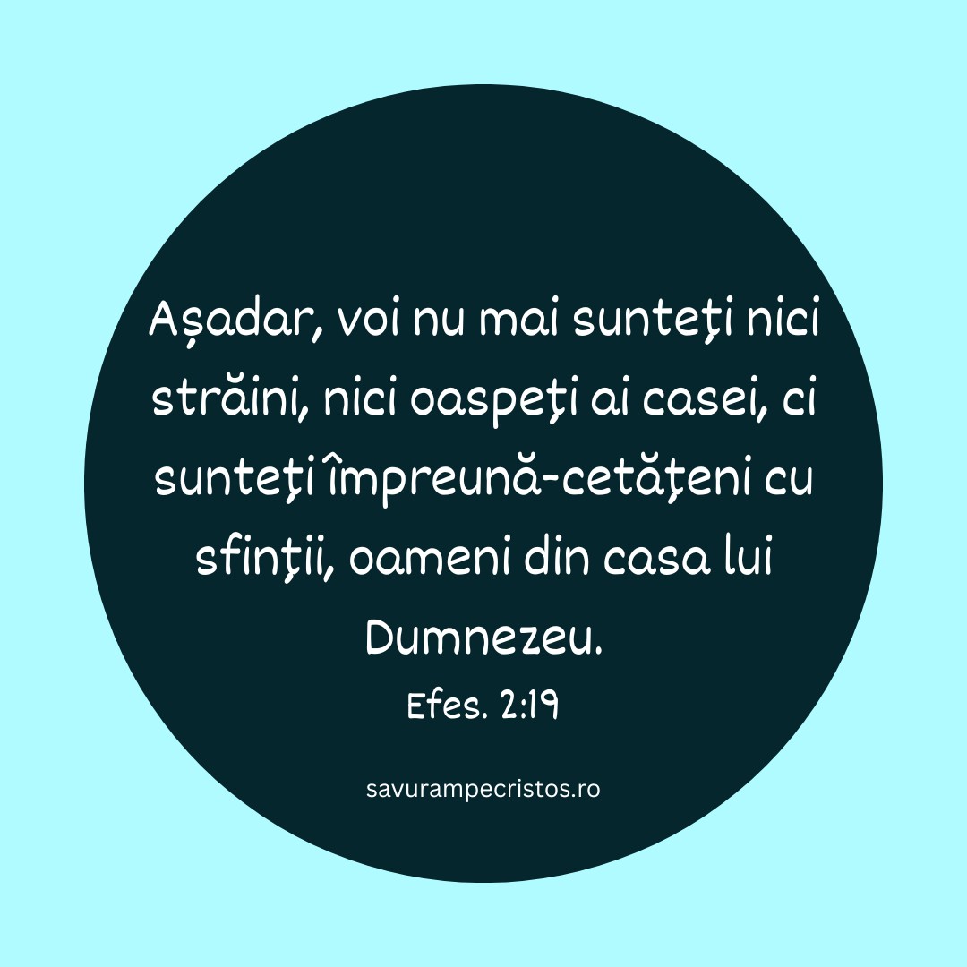 Așadar, voi nu mai sunteți nici străini, nici oaspeți ai casei, ci sunteți împreună-cetățeni cu sfinții, oameni din casa lui Dumnezeu. Efes. 2:19