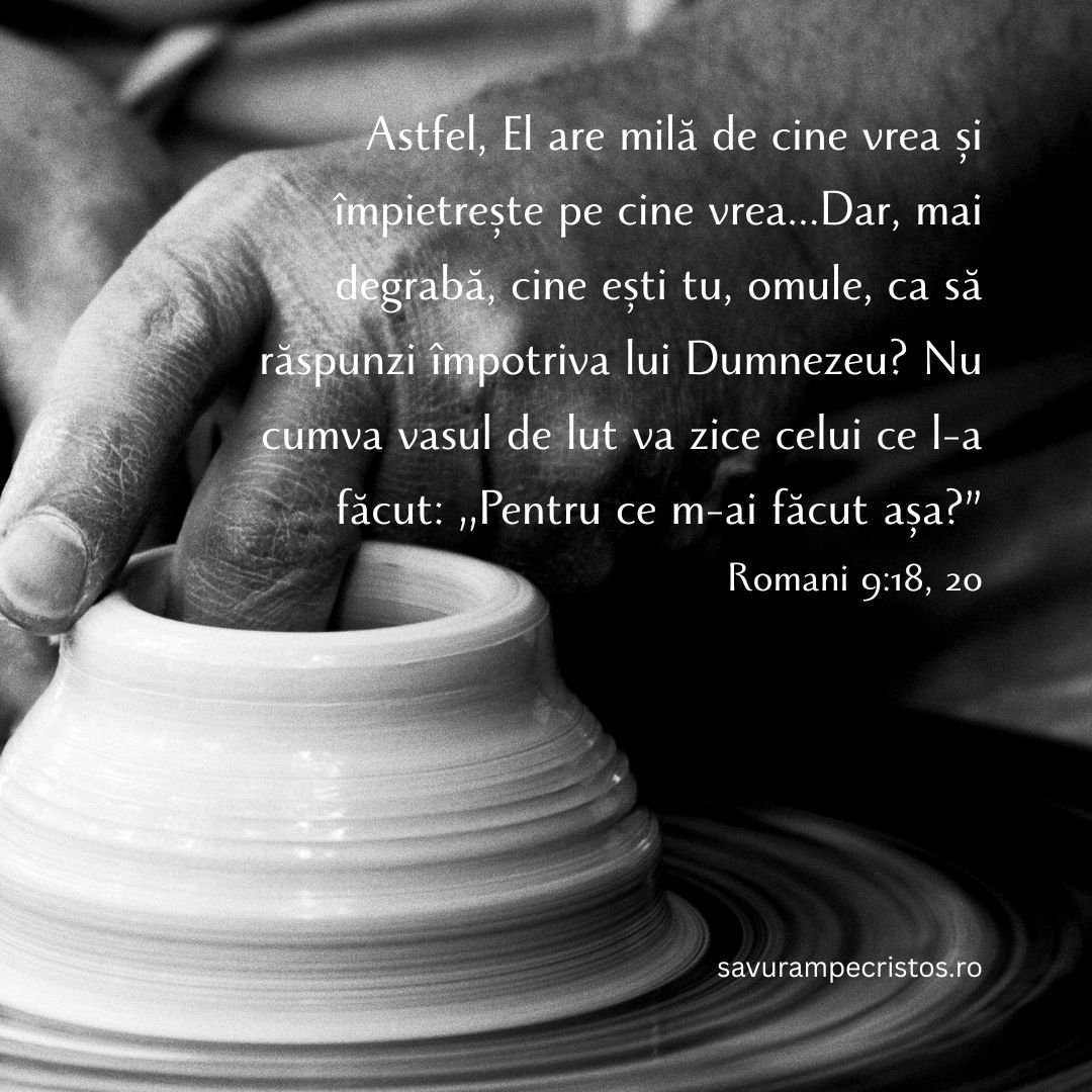 Astfel, El are milă de cine vrea și împietrește pe cine vrea...Dar, mai degrabă, cine ești tu, omule, ca să răspunzi împotriva lui Dumnezeu? Nu cumva vasul de lut va zice celui ce l-a făcut: „Pentru ce m-ai făcut așa?” Romani 9:18, 20