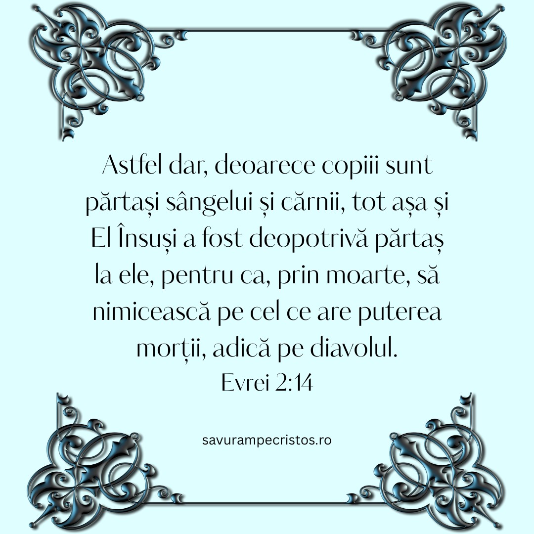 Astfel dar, deoarece copiii sunt părtași sângelui și cărnii, tot așa și El Însuși a fost deopotrivă părtaș la ele, pentru ca, prin moarte, să nimicească pe cel ce are puterea morții, adică pe diavolul. Evrei 2:14