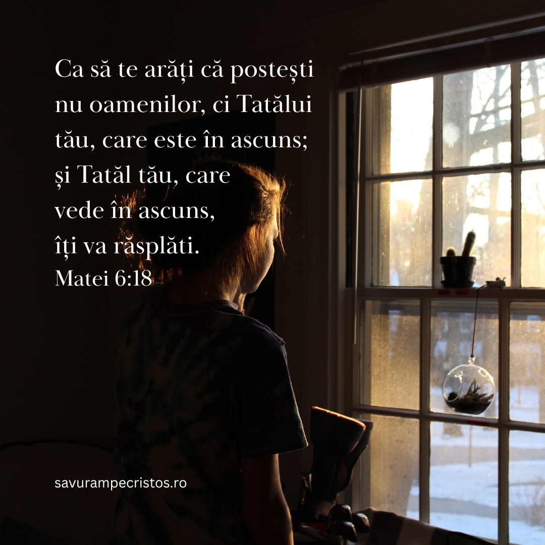 Ca să te arăți că postești nu oamenilor, ci Tatălui tău, care este în ascuns; și Tatăl tău, care vede în ascuns, îți va răsplăti. Matei 6:18