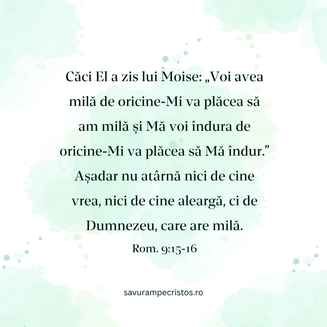 Căci El a zis lui Moise: „Voi avea milă de oricine-Mi va plăcea să am milă și Mă voi îndura de oricine-Mi va plăcea să Mă îndur.” Așadar nu atârnă nici de cine vrea, nici de cine aleargă, ci de Dumnezeu, care are milă. Rom. 9:15-16