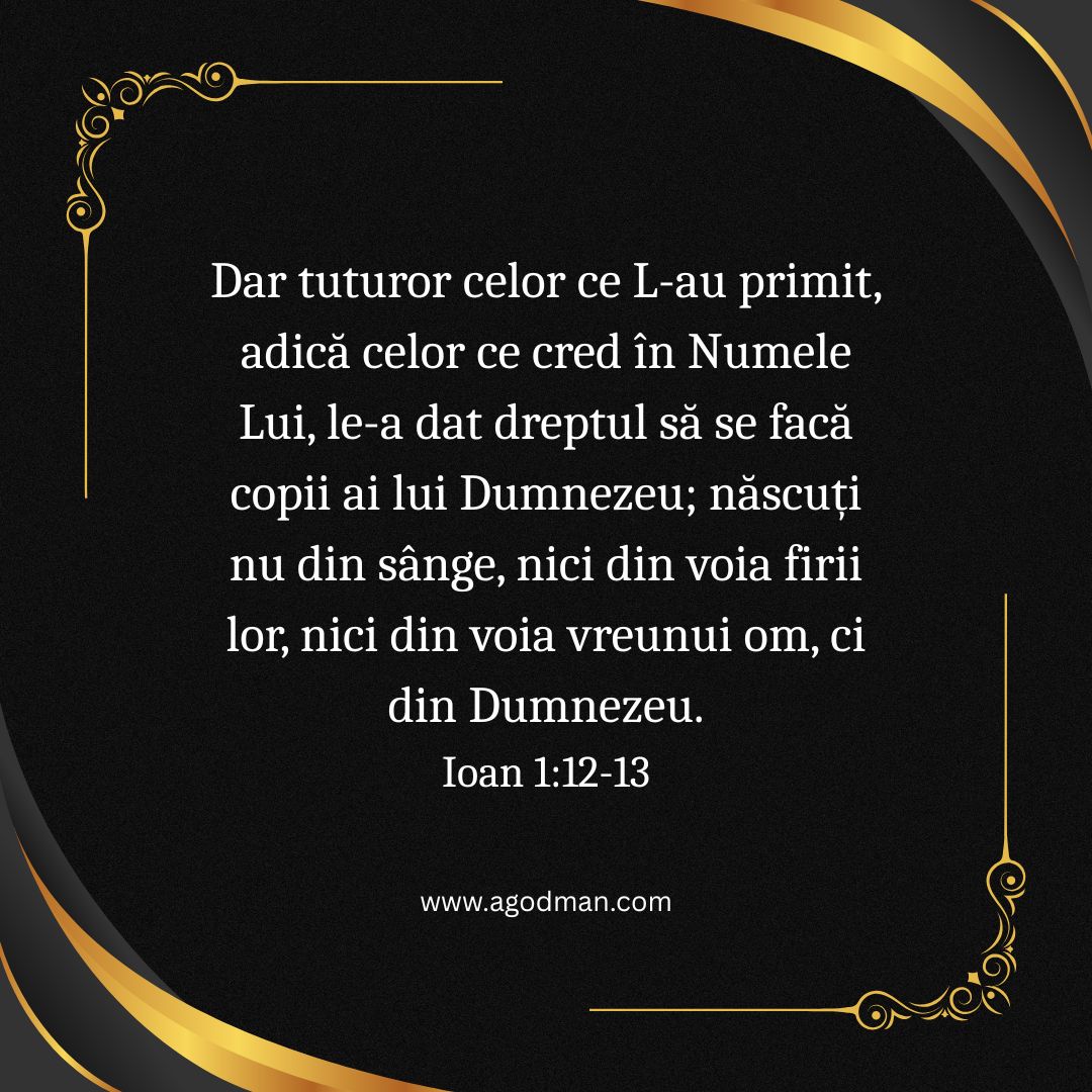 Dar tuturor celor ce L-au primit, adică celor ce cred în Numele Lui, le-a dat dreptul să se facă copii ai lui Dumnezeu; născuți nu din sânge, nici din voia firii lor, nici din voia vreunui om, ci din Dumnezeu. Ioan 1:12-13