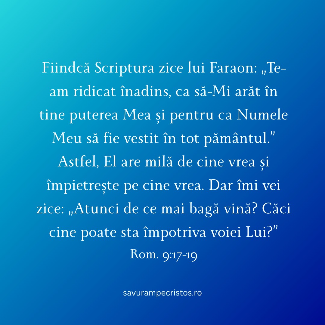 Fiindcă Scriptura zice lui Faraon: „Te-am ridicat înadins, ca să-Mi arăt în tine puterea Mea și pentru ca Numele Meu să fie vestit în tot pământul.” Astfel, El are milă de cine vrea și împietrește pe cine vrea. Dar îmi vei zice: „Atunci de ce mai bagă vină? Căci cine poate sta împotriva voiei Lui?” Rom. 9:17-19