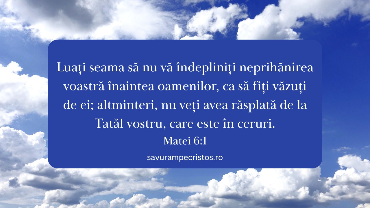 Luați seama să nu vă îndepliniți neprihănirea voastră înaintea oamenilor, ca să fiți văzuți de ei; altminteri, nu veți avea răsplată de la Tatăl vostru, care este în ceruri. Matei 6:1