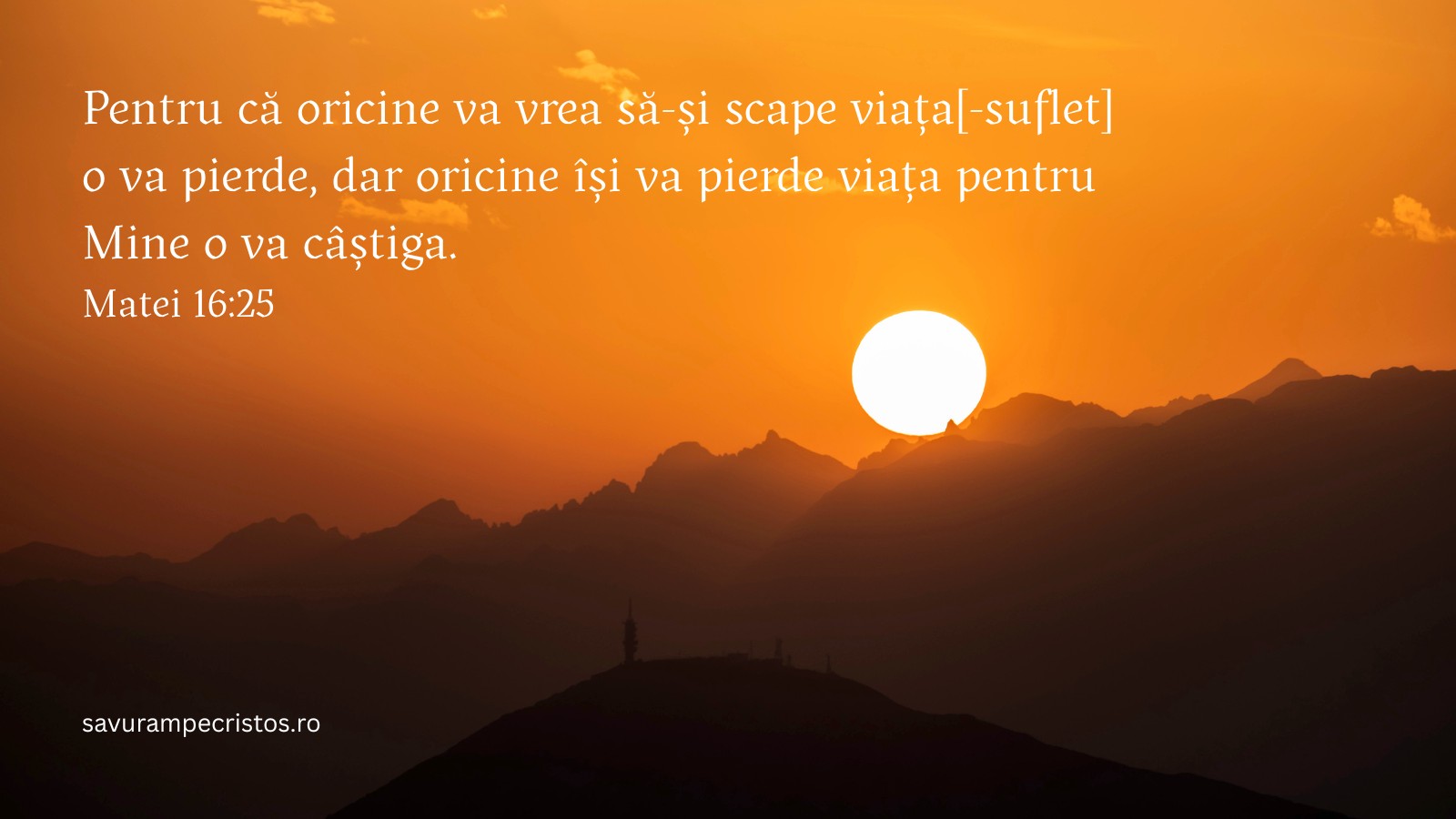 Pentru că oricine va vrea să-și scape viața[-suflet] o va pierde, dar oricine își va pierde viața pentru Mine o va câștiga. Matei 16:25