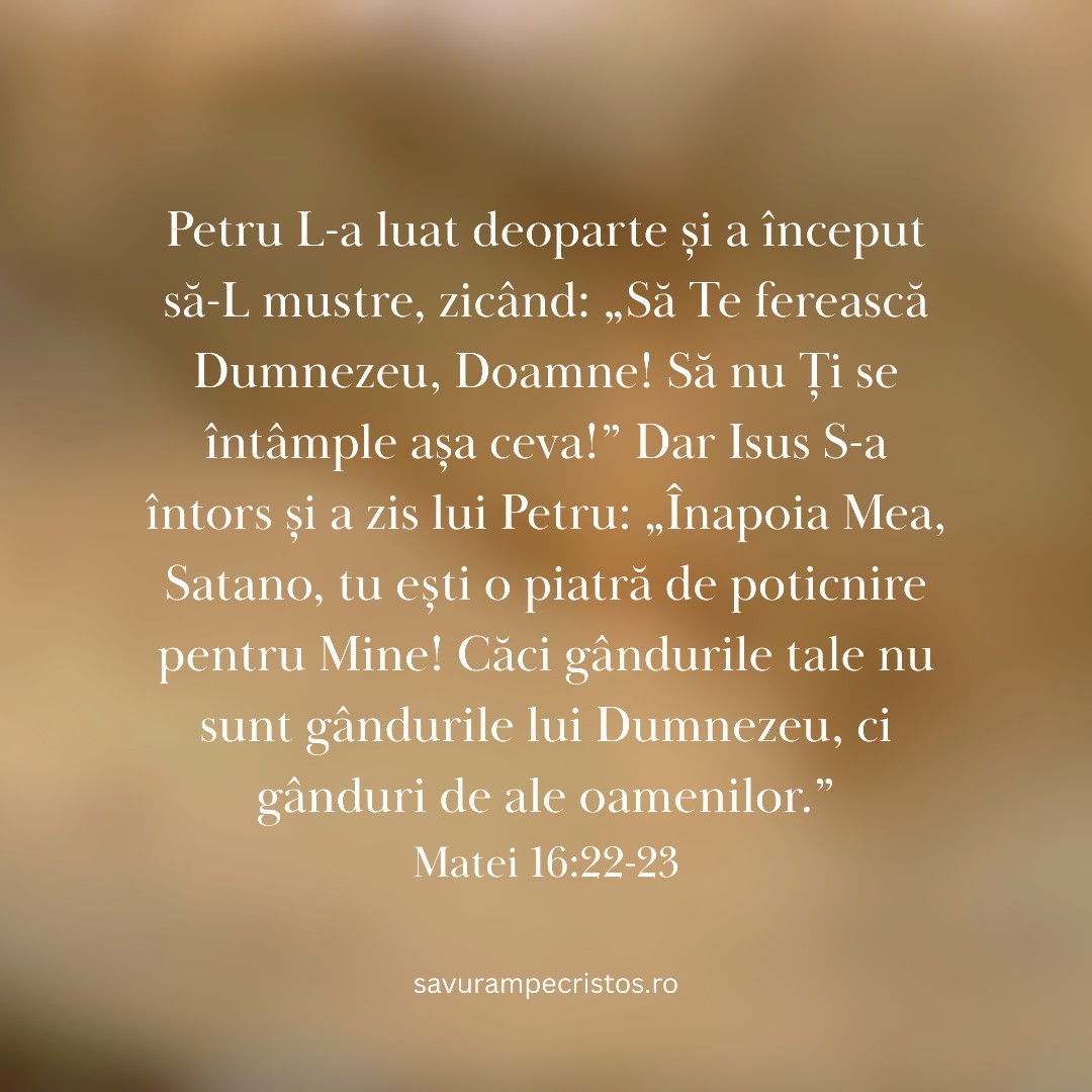 Petru L-a luat deoparte și a început să-L mustre, zicând: „Să Te ferească Dumnezeu, Doamne! Să nu Ți se întâmple așa ceva!” Dar Isus S-a întors și a zis lui Petru: „Înapoia Mea, Satano, tu ești o piatră de poticnire pentru Mine! Căci gândurile tale nu sunt gândurile lui Dumnezeu, ci gânduri de ale oamenilor.” Matei 16:22-23