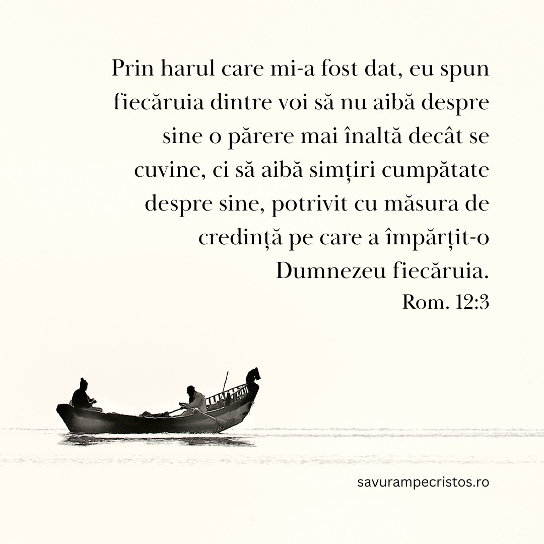 Prin harul care mi-a fost dat, eu spun fiecăruia dintre voi să nu aibă despre sine o părere mai înaltă decât se cuvine, ci să aibă simțiri cumpătate despre sine, potrivit cu măsura de credință pe care a împărțit-o Dumnezeu fiecăruia. Rom. 12:3