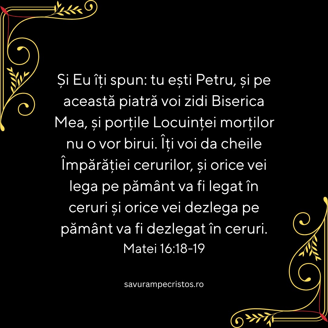 Și Eu îți spun: tu ești Petru, și pe această piatră voi zidi Biserica Mea, și porțile Locuinței morților nu o vor birui. Îți voi da cheile Împărăției cerurilor, și orice vei lega pe pământ va fi legat în ceruri și orice vei dezlega pe pământ va fi dezlegat în ceruri. Matei 16:18-19