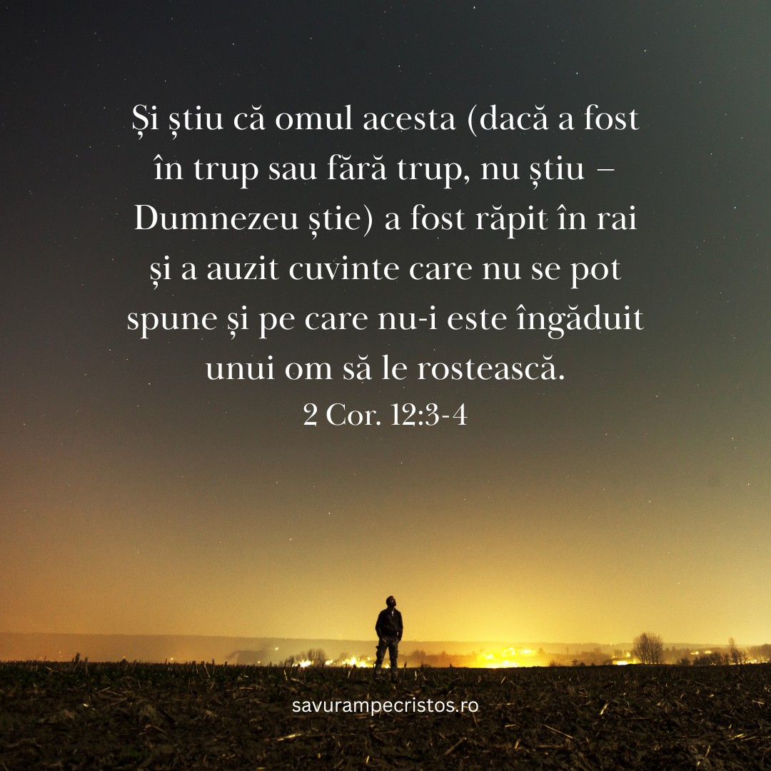 Și știu că omul acesta (dacă a fost în trup sau fără trup, nu știu – Dumnezeu știe) a fost răpit în rai și a auzit cuvinte care nu se pot spune și pe care nu-i este îngăduit unui om să le rostească. 2 Cor. 12:3-4
