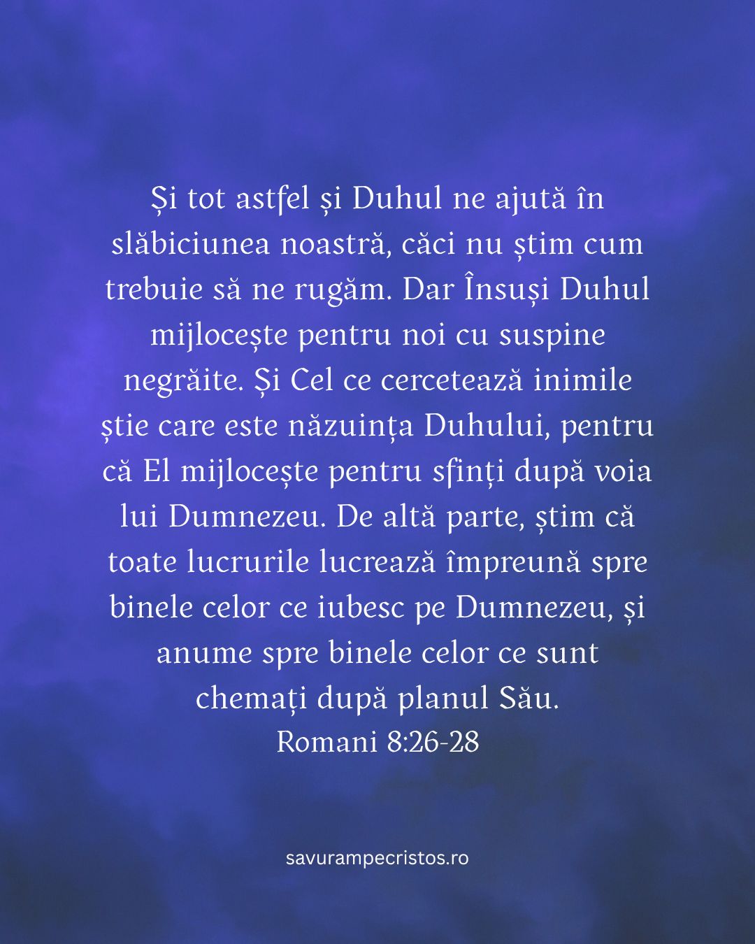 Și tot astfel și Duhul ne ajută în slăbiciunea noastră, căci nu știm cum trebuie să ne rugăm. Dar Însuși Duhul mijlocește pentru noi cu suspine negrăite. Și Cel ce cercetează inimile știe care este năzuința Duhului, pentru că El mijlocește pentru sfinți după voia lui Dumnezeu. De altă parte, știm că toate lucrurile lucrează împreună spre binele celor ce iubesc pe Dumnezeu, și anume spre binele celor ce sunt chemați după planul Său. Romani 8:26-28