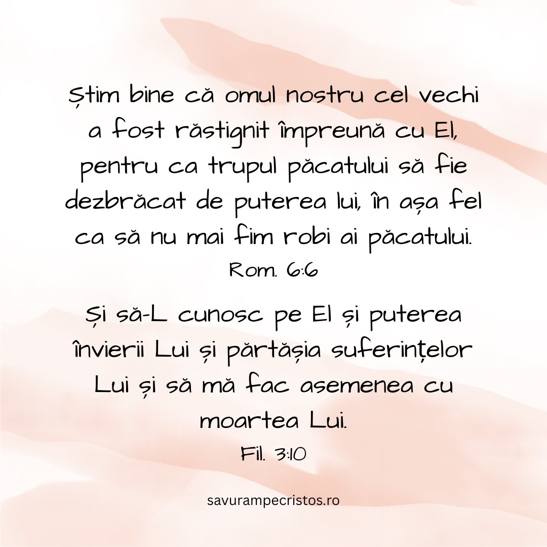 Știm bine că omul nostru cel vechi a fost răstignit împreună cu El, pentru ca trupul păcatului să fie dezbrăcat de puterea lui, în așa fel ca să nu mai fim robi ai păcatului. Rom. 6:6 Și să-L cunosc pe El și puterea învierii Lui și părtășia suferințelor Lui și să mă fac asemenea cu moartea Lui. Fil. 3:10