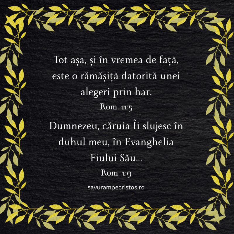 Tot așa, și în vremea de față, este o rămășiță datorită unei alegeri prin har. Rom. 11:5 Dumnezeu, căruia Îi slujesc în duhul meu, în Evanghelia Fiului Său... Rom. 1:9
