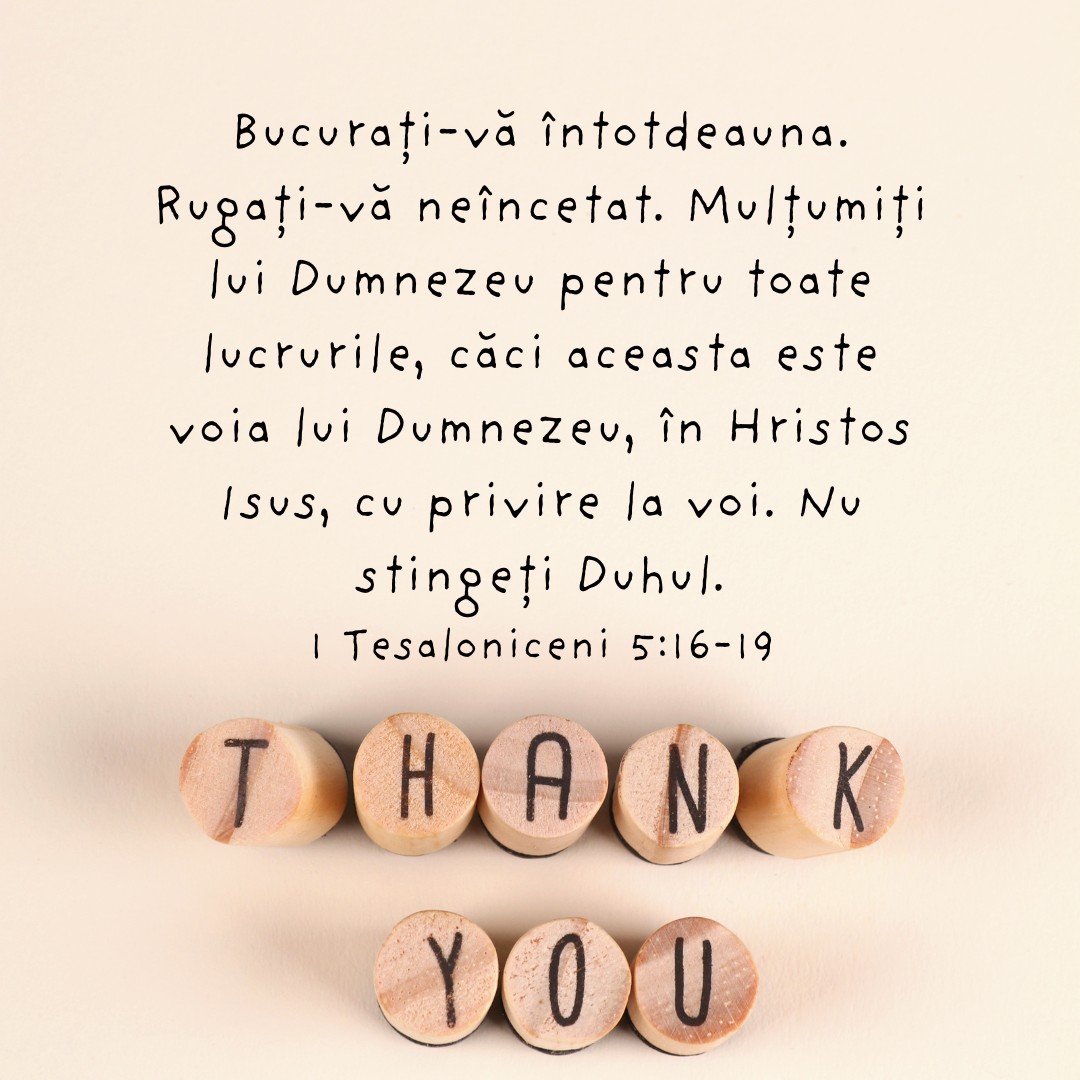 Bucurați-vă întotdeauna. Rugați-vă neîncetat. Mulțumiți lui Dumnezeu pentru toate lucrurile, căci aceasta este voia lui Dumnezeu, în Hristos Isus, cu privire la voi. Nu stingeți Duhul. 1 Tesaloniceni 5:16-19