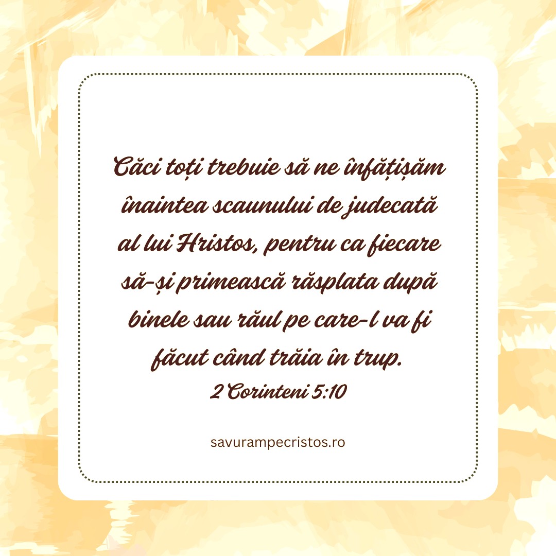 Căci toți trebuie să ne înfățișăm înaintea scaunului de judecată al lui Hristos, pentru ca fiecare să-și primească răsplata după binele sau răul pe care-l va fi făcut când trăia în trup. 2 Corinteni 5:10