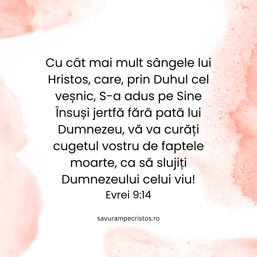 Cu cât mai mult sângele lui Hristos, care, prin Duhul cel veșnic, S-a adus pe Sine Însuși jertfă fără pată lui Dumnezeu, vă va curăți cugetul vostru de faptele moarte, ca să slujiți Dumnezeului celui viu! Evrei 9:14
