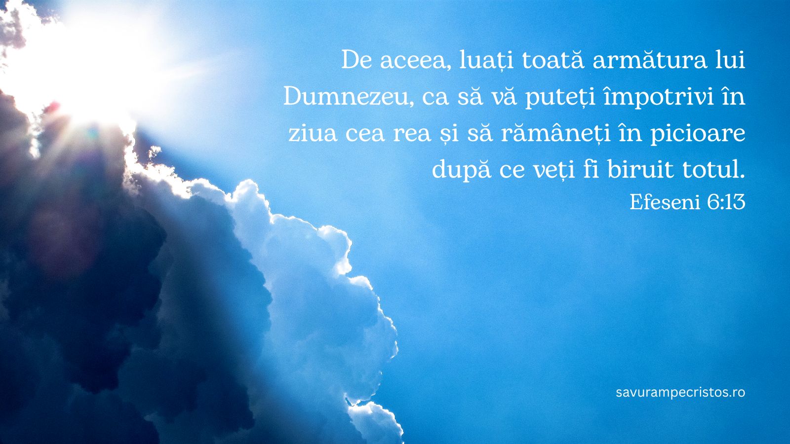 De aceea, luați toată armătura lui Dumnezeu, ca să vă puteți împotrivi în ziua cea rea și să rămâneți în picioare după ce veți fi biruit totul. Efeseni 6:13