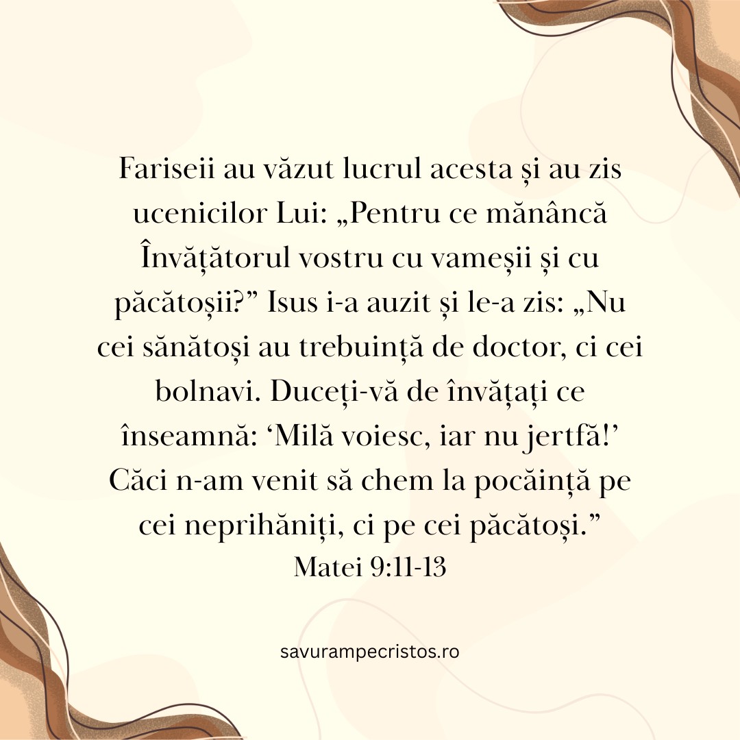 Fariseii au văzut lucrul acesta și au zis ucenicilor Lui: „Pentru ce mănâncă Învățătorul vostru cu vameșii și cu păcătoșii?” Isus i-a auzit și le-a zis: „Nu cei sănătoși au trebuință de doctor, ci cei bolnavi. Duceți-vă de învățați ce înseamnă: ‘Milă voiesc, iar nu jertfă!’ Căci n-am venit să chem la pocăință pe cei neprihăniți, ci pe cei păcătoși.” Matei 9:11-13 